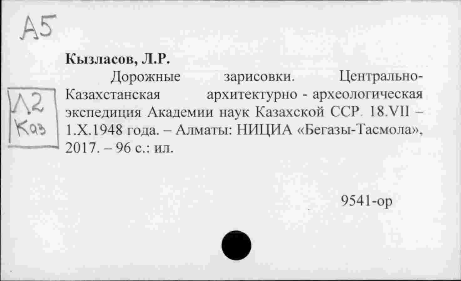 ﻿А5-
Кызласов, Л.Р.
Дорожные зарисовки. Центрально-Казахстанская	архитектурно - археологическая
экспедиция Академии наук Казахской ССР 18.VII -1.Х. 1948 года. - Алматы: НИЦИА «Бегазы-Тасмола», 2017. - 96 с.: ил.
9541-ор